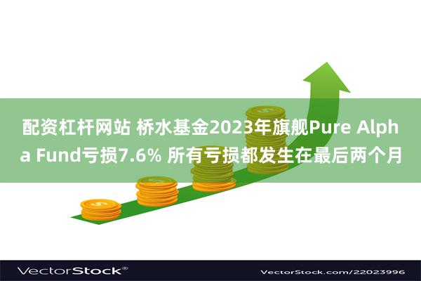 配资杠杆网站 桥水基金2023年旗舰Pure Alpha Fund亏损7.6% 所有亏损都发生在最后两个月