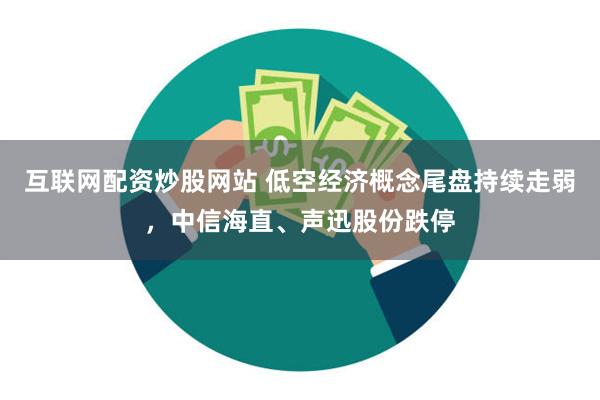 互联网配资炒股网站 低空经济概念尾盘持续走弱，中信海直、声迅股份跌停