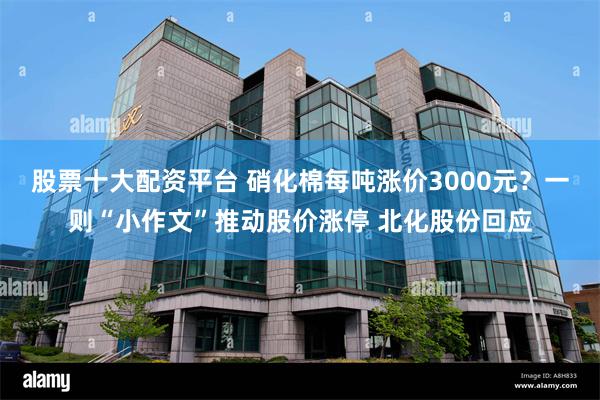 股票十大配资平台 硝化棉每吨涨价3000元？一则“小作文”推动股价涨停 北化股份回应