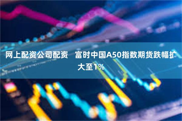 网上配资公司配资   富时中国A50指数期货跌幅扩大至1%