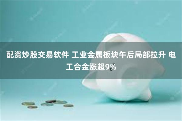 配资炒股交易软件 工业金属板块午后局部拉升 电工合金涨超9%