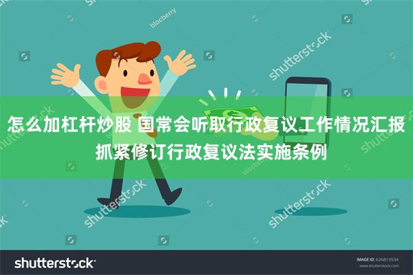 怎么加杠杆炒股 国常会听取行政复议工作情况汇报  抓紧修订行政复议法实施条例