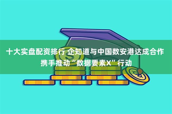 十大实盘配资排行 企知道与中国数安港达成合作 携手推动“数据要素X”行动