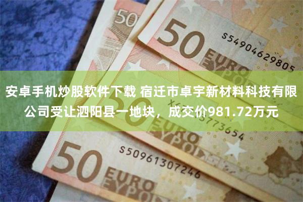 安卓手机炒股软件下载 宿迁市卓宇新材料科技有限公司受让泗阳县一地块，成交价981.72万元