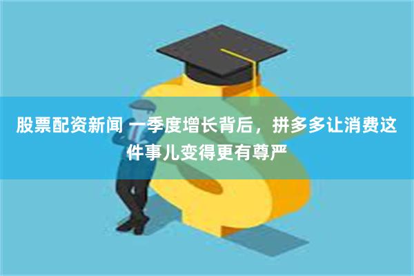 股票配资新闻 一季度增长背后，拼多多让消费这件事儿变得更有尊严