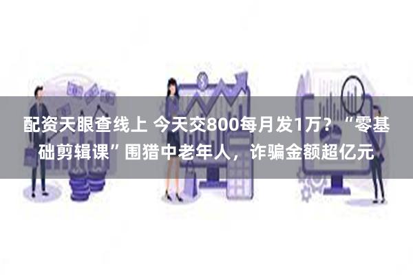 配资天眼查线上 今天交800每月发1万？“零基础剪辑课”围猎中老年人，诈骗金额超亿元