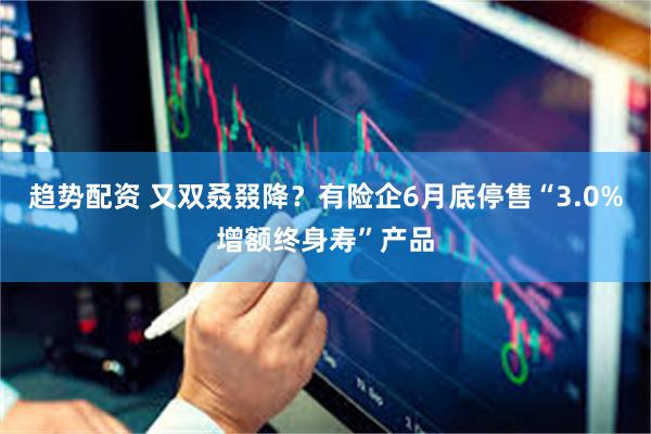 趋势配资 又双叒叕降？有险企6月底停售“3.0%增额终身寿”产品