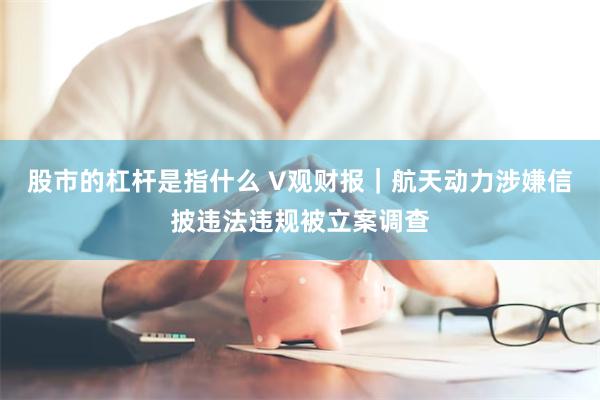 股市的杠杆是指什么 V观财报｜航天动力涉嫌信披违法违规被立案调查