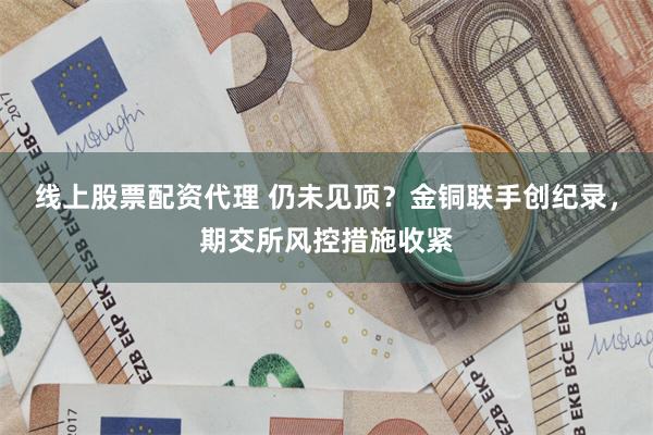 线上股票配资代理 仍未见顶？金铜联手创纪录，期交所风控措施收紧