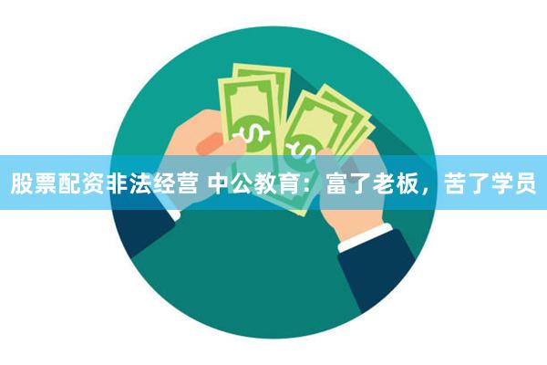 股票配资非法经营 中公教育：富了老板，苦了学员