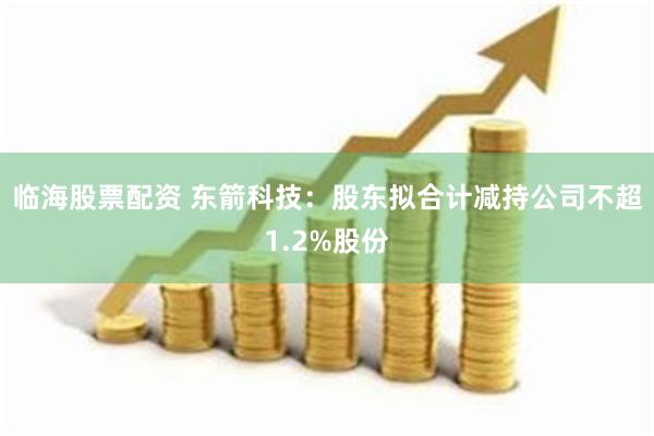 临海股票配资 东箭科技：股东拟合计减持公司不超1.2%股份