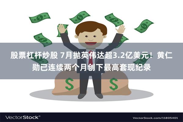 股票杠杆炒股 7月抛英伟达超3.2亿美元！黄仁勋已连续两个月创下最高套现纪录