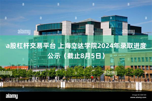 a股杠杆交易平台 上海立达学院2024年录取进度公示（截止8月5日）