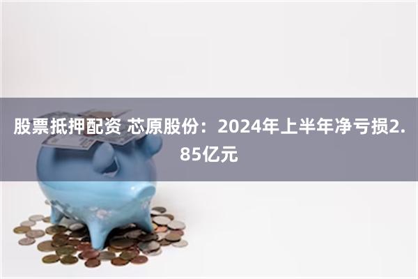 股票抵押配资 芯原股份：2024年上半年净亏损2.85亿元