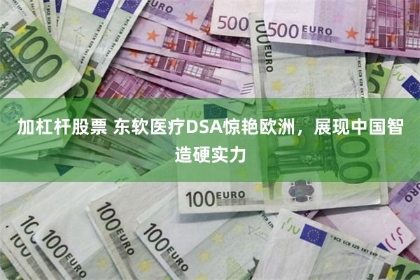 加杠杆股票 东软医疗DSA惊艳欧洲，展现中国智造硬实力