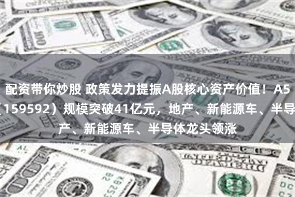 配资带你炒股 政策发力提振A股核心资产价值！A50ETF基金（159592）规模突破41亿元，地产、新能源车、半导体龙头领涨