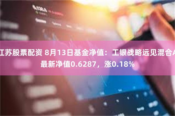 江苏股票配资 8月13日基金净值：工银战略远见混合A最新净值0.6287，涨0.18%