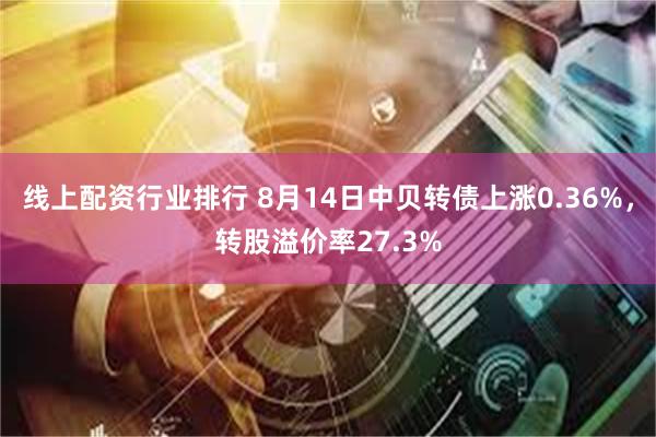 线上配资行业排行 8月14日中贝转债上涨0.36%，转股溢价率27.3%