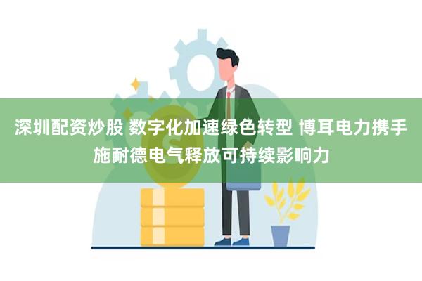 深圳配资炒股 数字化加速绿色转型 博耳电力携手施耐德电气释放