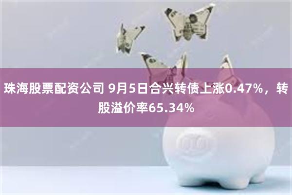 珠海股票配资公司 9月5日合兴转债上涨0.47%，转股溢价率65.34%