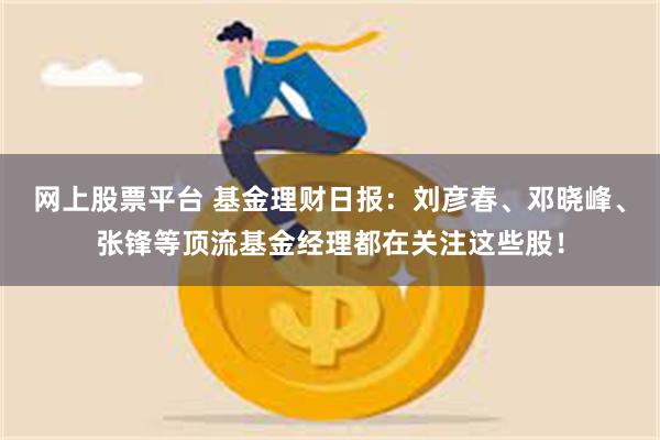 网上股票平台 基金理财日报：刘彦春、邓晓峰、张锋等顶流基金经理都在关注这些股！