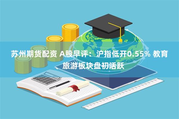 苏州期货配资 A股早评：沪指低开0.55% 教育、旅游板块盘初活跃