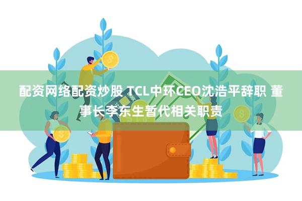 配资网络配资炒股 TCL中环CEO沈浩平辞职 董事长李东生暂代相关职责