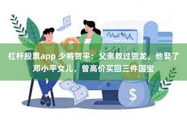 杠杆股票app 少将贺平：父亲救过贺龙，他娶了邓小平女儿，曾