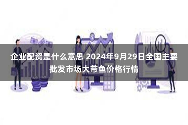 企业配资是什么意思 2024年9月29日全国主要批发市场大带鱼价格行情