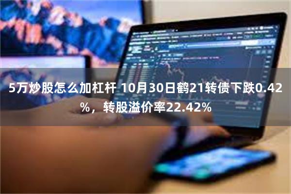 5万炒股怎么加杠杆 10月30日鹤21转债下跌0.42%，转股溢价率22.42%