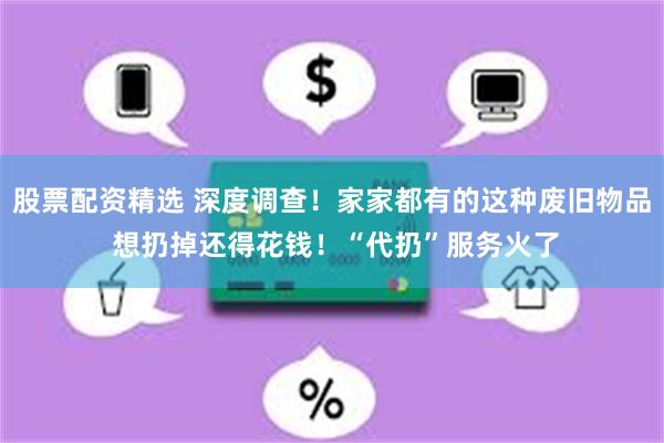 股票配资精选 深度调查！家家都有的这种废旧物品 想扔掉还得花钱！“代扔”服务火了