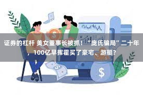 证券的杠杆 美女董事长被抓！“庞氏骗局”二十年，100亿早挥霍买了豪宅、游艇？