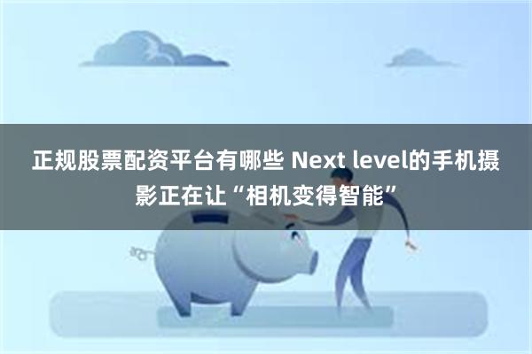 正规股票配资平台有哪些 Next level的手机摄影正在让“相机变得智能”