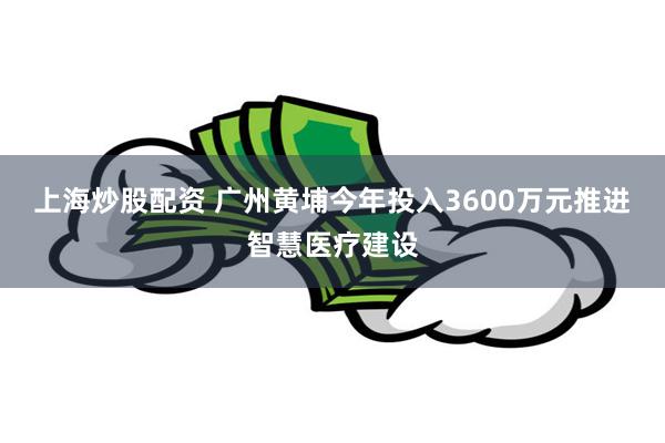 上海炒股配资 广州黄埔今年投入3600万元推进智慧医疗建设