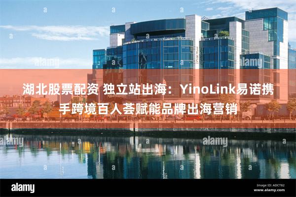 湖北股票配资 独立站出海：YinoLink易诺携手跨境百人荟赋能品牌出海营销