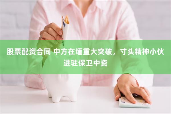 股票配资合同 中方在缅重大突破，寸头精神小伙进驻保卫中资