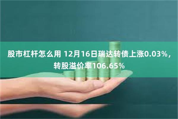 股市杠杆怎么用 12月16日瑞达转债上涨0.03%，转股溢价