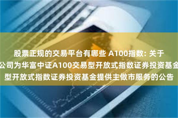 股票正规的交易平台有哪些 A100指数: 关于同意华安证券股份有限公司为华富中证A100交易型开放式指数证券投资基金提供主做市服务的公告