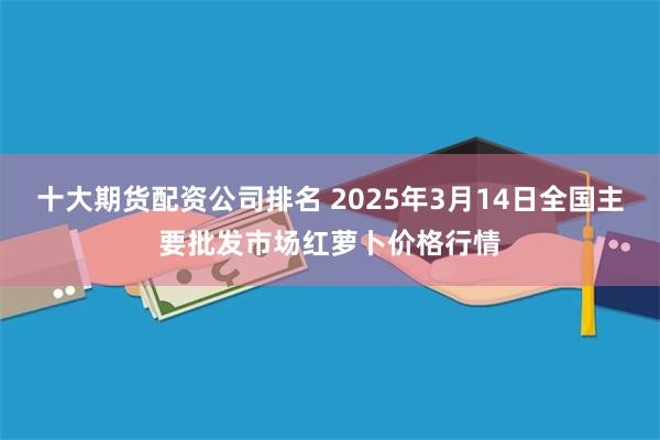 十大期货配资公司排名 2025年3月14日全国主要批发市场红