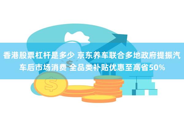 香港股票杠杆是多少 京东养车联合多地政府提振汽车后市场消费 全品类补贴优惠至高省50%