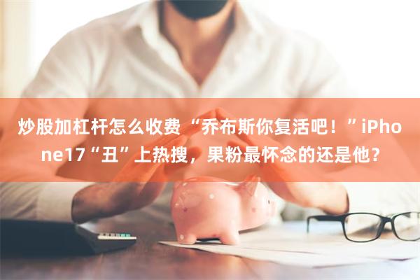 炒股加杠杆怎么收费 “乔布斯你复活吧！”iPhone17“丑